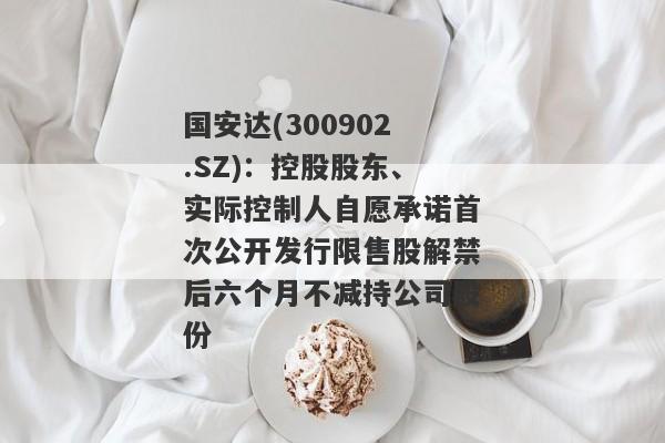 国安达(300902.SZ)：控股股东、实际控制人自愿承诺首次公开发行限售股解禁后六个月不减持公司股份