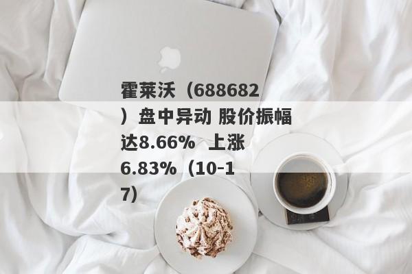 霍莱沃（688682）盘中异动 股价振幅达8.66%  上涨6.83%（10-17）