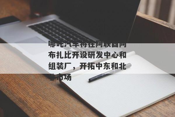 哪吒汽车将在阿联酋阿布扎比开设研发中心和组装厂，开拓中东和北非市场