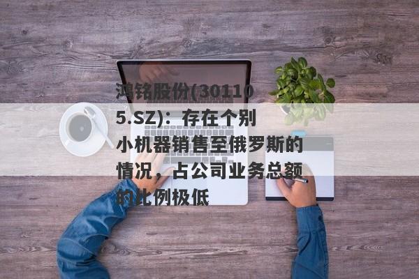 鸿铭股份(301105.SZ)：存在个别小机器销售至俄罗斯的情况，占公司业务总额的比例极低