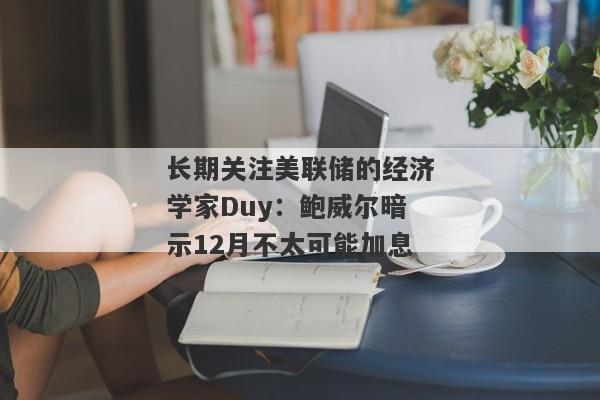 长期关注美联储的经济学家Duy：鲍威尔暗示12月不太可能加息