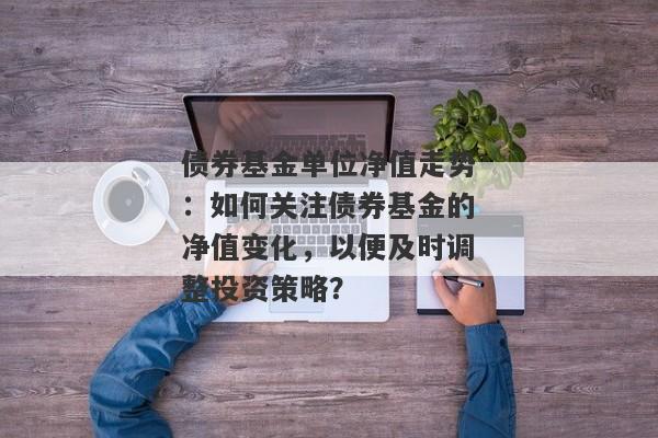 债券基金单位净值走势：如何关注债券基金的净值变化，以便及时调整投资策略？