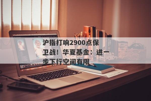 沪指打响2900点保卫战！华夏基金：进一步下行空间有限