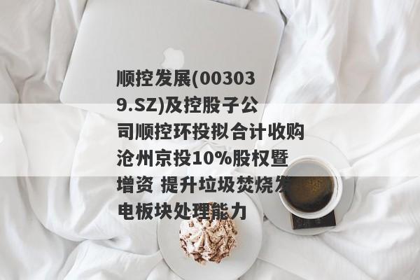 顺控发展(003039.SZ)及控股子公司顺控环投拟合计收购沧州京投10%股权暨增资 提升垃圾焚烧发电板块处理能力