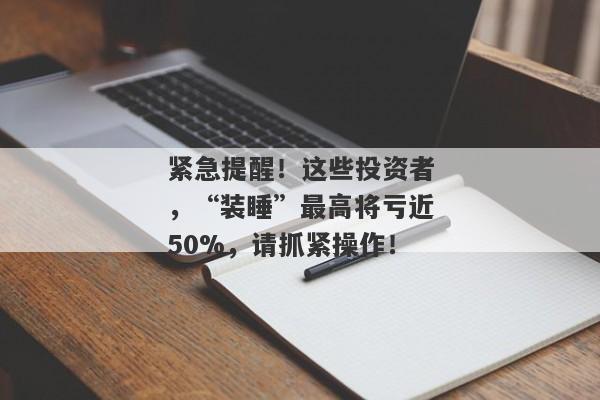 紧急提醒！这些投资者，“装睡”最高将亏近50%，请抓紧操作！