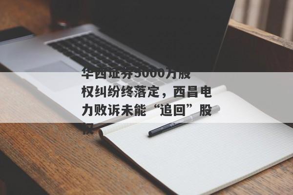 华西证券5000万股权纠纷终落定，西昌电力败诉未能“追回”股权