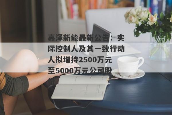 嘉泽新能最新公告：实际控制人及其一致行动人拟增持2500万元至5000万元公司股份