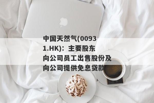 中国天然气(00931.HK)：主要股东向公司员工出售股份及向公司提供免息贷款