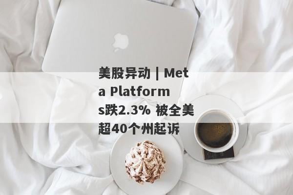 美股异动 | Meta Platforms跌2.3% 被全美超40个州起诉