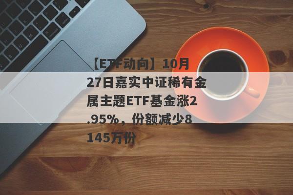 【ETF动向】10月27日嘉实中证稀有金属主题ETF基金涨2.95%，份额减少8145万份