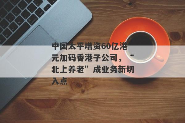 中国太平增资60亿港元加码香港子公司，“北上养老”成业务新切入点