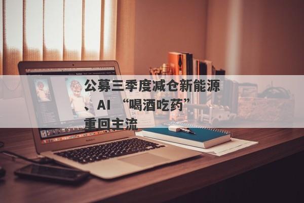 公募三季度减仓新能源、AI “喝酒吃药”重回主流