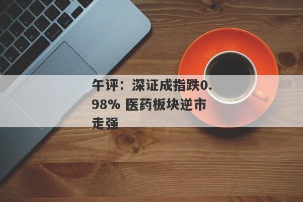 午评：深证成指跌0.98% 医药板块逆市走强