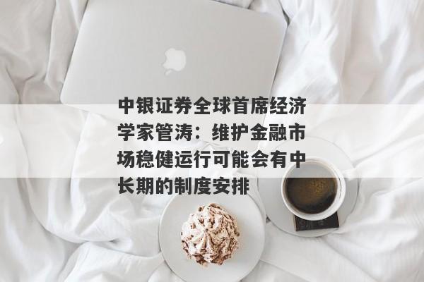 中银证券全球首席经济学家管涛：维护金融市场稳健运行可能会有中长期的制度安排