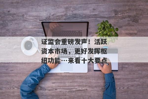 证监会重磅发声！活跃资本市场，更好发挥枢纽功能…来看十大要点