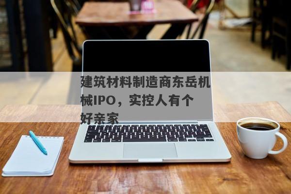 建筑材料制造商东岳机械IPO，实控人有个好亲家