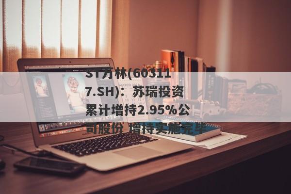 ST万林(603117.SH)：苏瑞投资累计增持2.95%公司股份 增持实施完毕