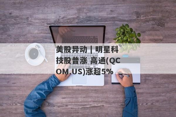 美股异动 | 明星科技股普涨 高通(QCOM.US)涨超5%