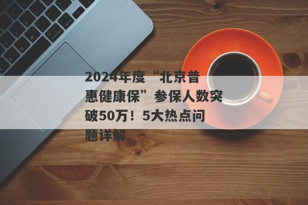 2024年度“北京普惠健康保”参保人数突破50万！5大热点问题详解