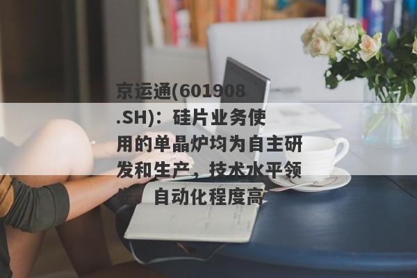 京运通(601908.SH)：硅片业务使用的单晶炉均为自主研发和生产，技术水平领先、自动化程度高