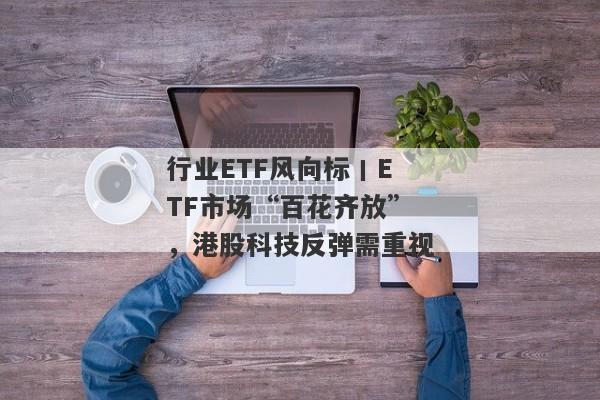 行业ETF风向标丨ETF市场“百花齐放”，港股科技反弹需重视