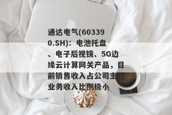 通达电气(603390.SH)：电池托盘、电子后视镜、5G边缘云计算网关产品，目前销售收入占公司主营业务收入比例极小