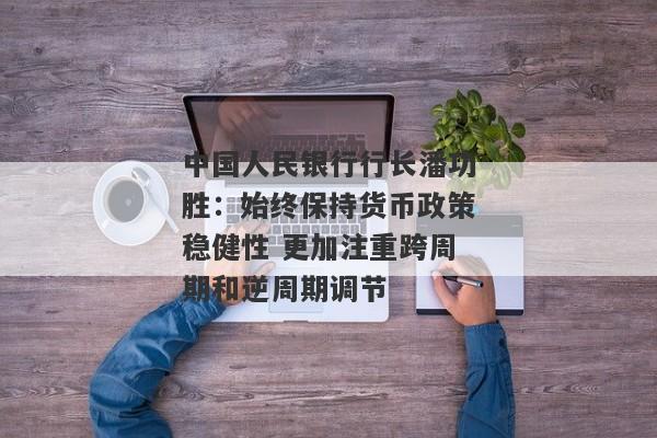 中国人民银行行长潘功胜：始终保持货币政策稳健性 更加注重跨周期和逆周期调节