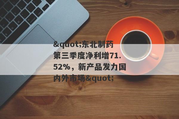 "东北制药第三季度净利增71.52%，新产品发力国内外市场"