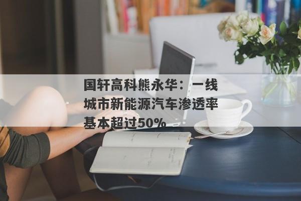 国轩高科熊永华：一线城市新能源汽车渗透率基本超过50%