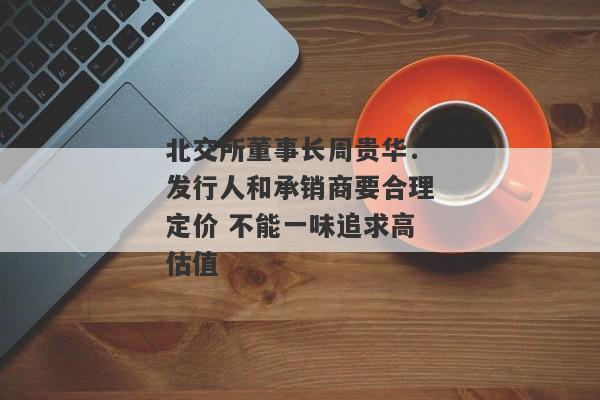 北交所董事长周贵华：发行人和承销商要合理定价 不能一味追求高估值