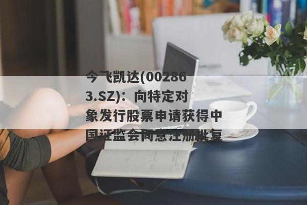 今飞凯达(002863.SZ)：向特定对象发行股票申请获得中国证监会同意注册批复