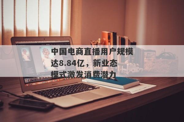 中国电商直播用户规模达8.84亿，新业态模式激发消费潜力