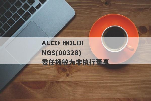 ALCO HOLDINGS(00328)委任杨敏为非执行董事