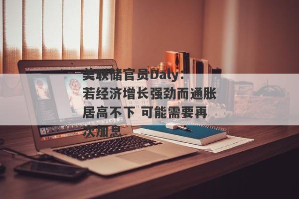 美联储官员Daly：若经济增长强劲而通胀居高不下 可能需要再次加息