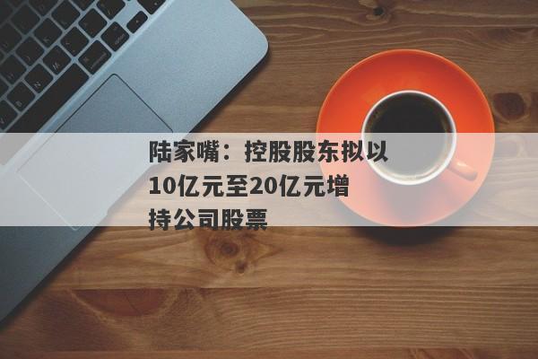 陆家嘴：控股股东拟以10亿元至20亿元增持公司股票