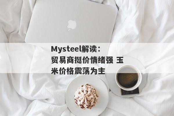 Mysteel解读：贸易商挺价情绪强 玉米价格震荡为主