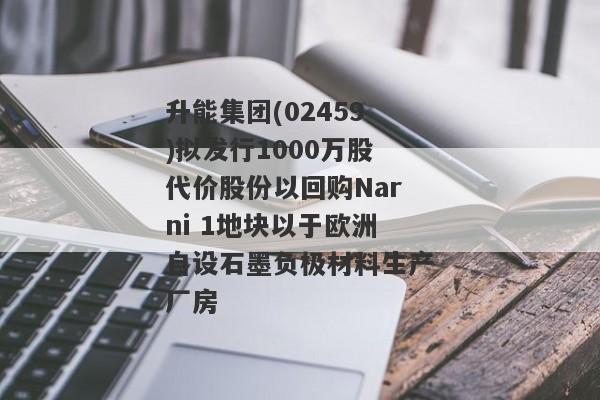 升能集团(02459)拟发行1000万股代价股份以回购Narni 1地块以于欧洲自设石墨负极材料生产厂房