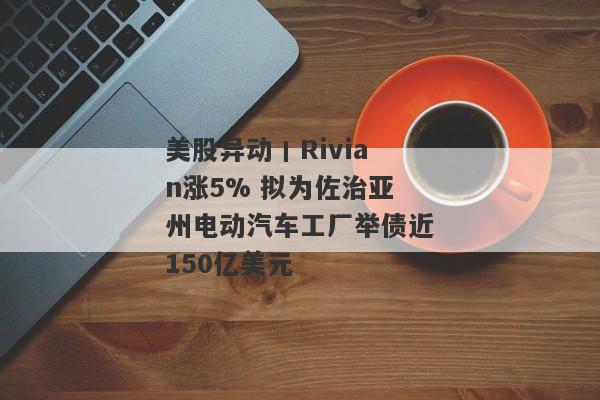 美股异动丨Rivian涨5% 拟为佐治亚州电动汽车工厂举债近150亿美元