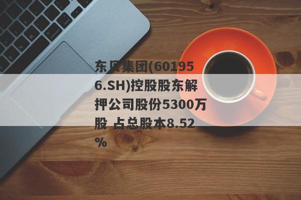 东贝集团(601956.SH)控股股东解押公司股份5300万股 占总股本8.52%