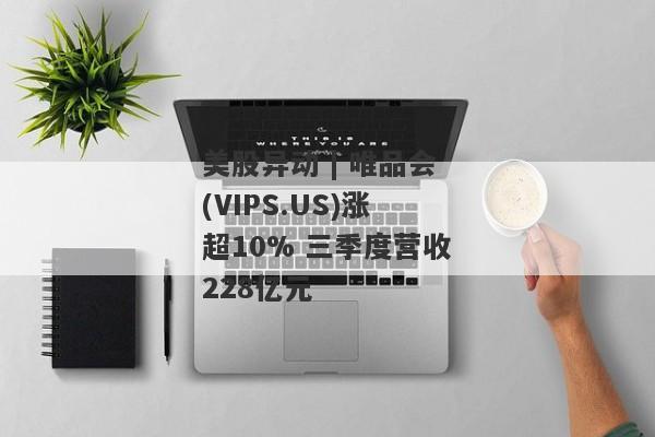 美股异动 | 唯品会(VIPS.US)涨超10% 三季度营收228亿元