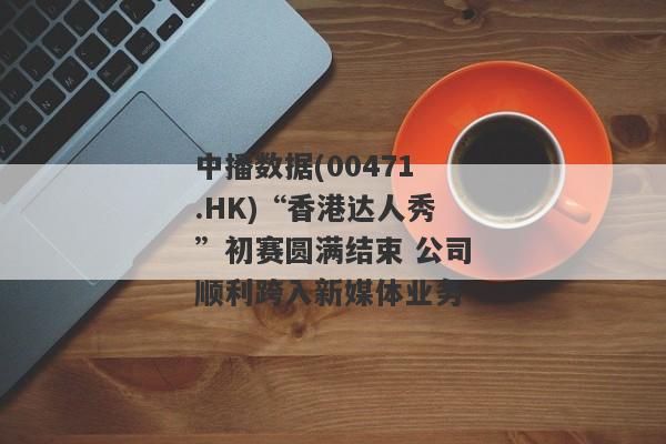 中播数据(00471.HK)“香港达人秀”初赛圆满结束 公司顺利跨入新媒体业务