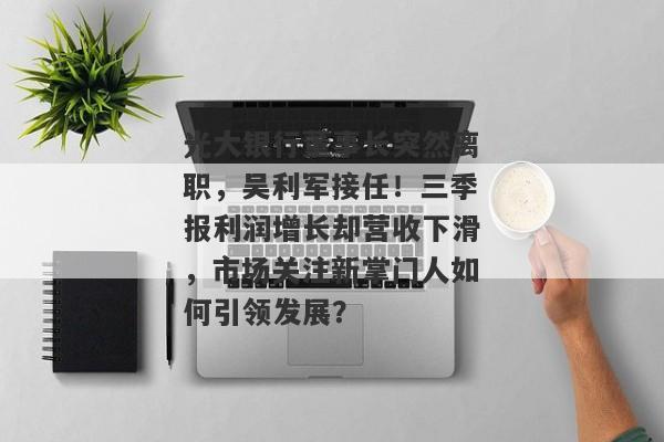 光大银行董事长突然离职，吴利军接任！三季报利润增长却营收下滑，市场关注新掌门人如何引领发展？