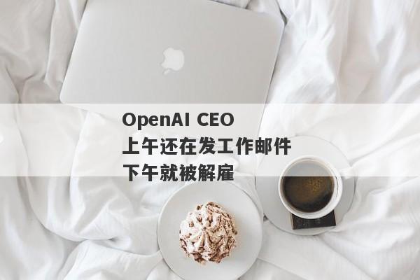 OpenAI CEO上午还在发工作邮件 下午就被解雇