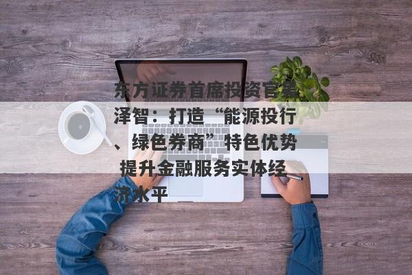 东方证券首席投资官吴泽智：打造“能源投行、绿色券商”特色优势 提升金融服务实体经济水平