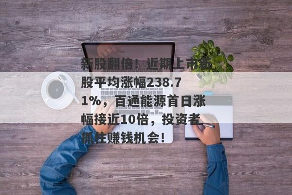 新股翻倍！近期上市新股平均涨幅238.71%，百通能源首日涨幅接近10倍，投资者抓住赚钱机会！