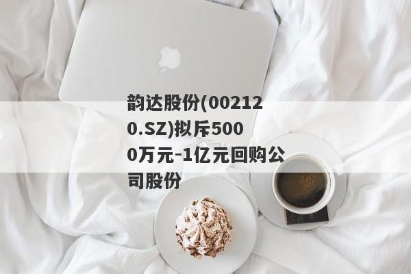 韵达股份(002120.SZ)拟斥5000万元-1亿元回购公司股份