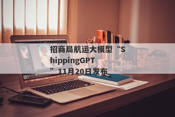 招商局航运大模型“ShippingGPT”11月20日发布