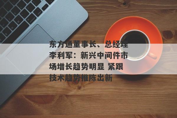 东方通董事长、总经理李利军：新兴中间件市场增长趋势明显 紧跟技术趋势推陈出新