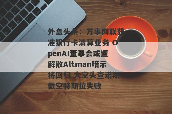 外盘头条：万事网联获准银行卡清算业务 OpenAI董事会或遭解散Altman暗示将回归 大空头查诺斯做空特斯拉失败