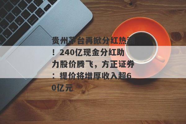 贵州茅台再掀分红热潮！240亿现金分红助力股价腾飞，方正证券：提价将增厚收入超60亿元